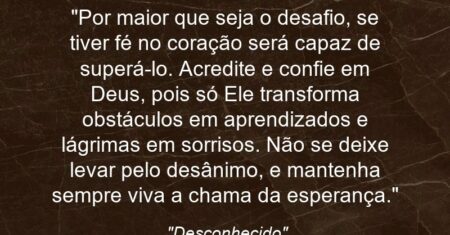 “Por maior que seja o desafio, se tiver fé no coração será capaz de superá-lo. Acredite e confie em Deus, pois só Ele transforma obstáculos em aprendizados e lágrimas em sorrisos. Não se deixe levar pelo desânimo, e mantenha sempre viva a chama da esperança.”