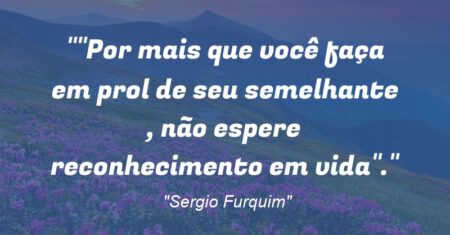 “Por mais que você faça em prol de seu semelhante , não espere reconhecimento em vida”.”