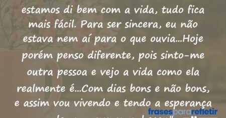 “Por muitas vezes ouvi dizer que quando estamos di bem com a vida, tudo fica mais fácil. Para ser sincera, eu não estava nem aí para o que ouvia…Hoje porém penso diferente, pois sinto-me outra pessoa e vejo a vida como ela realmente é…Com dias bons e não bons, e assim vou vivendo e tendo a esperança de um novo amanhecer.”