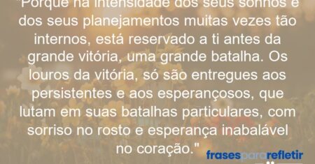 “Porque na intensidade dos seus sonhos e dos seus planejamentos muitas vezes tão internos, está reservado a ti antes da grande vitória, uma grande batalha. Os louros da vitória, só são entregues aos persistentes e aos esperançosos, que lutam em suas batalhas particulares, com sorriso no rosto e esperança inabalável no coração.”