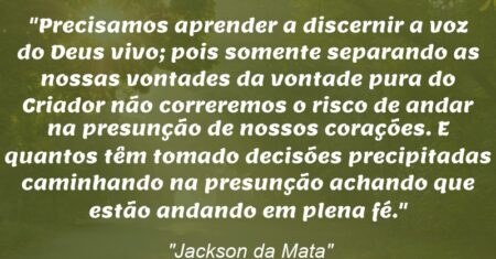 “Precisamos aprender a discernir a voz do Deus vivo; pois somente separando as nossas vontades da vontade pura do Criador não correremos o risco de andar na presunção de nossos corações. E quantos têm tomado decisões precipitadas caminhando na presunção achando que estão andando em plena fé.”