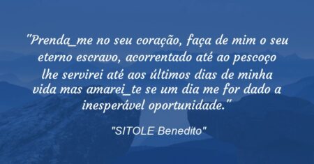 “Prenda_me no seu coração, faça de mim o seu eterno escravo, acorrentado até ao pescoço lhe servirei até aos últimos dias de minha vida mas amarei_te se um dia me for dado a inesperável oportunidade.”