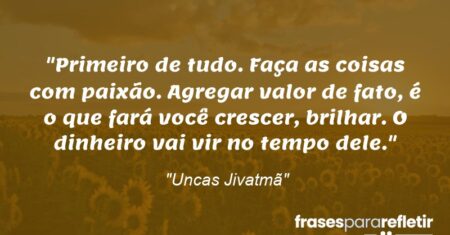 “Primeiro de tudo. Faça as coisas com paixão. Agregar valor de fato, é o que fará você crescer, brilhar. O dinheiro vai vir no tempo dele.”