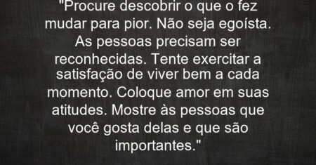 “Procure descobrir o que o fez mudar para pior. Não seja egoísta. As pessoas precisam ser reconhecidas. Tente exercitar a satisfação de viver bem a cada momento. Coloque amor em suas atitudes. Mostre às pessoas que você gosta delas e que são importantes.”