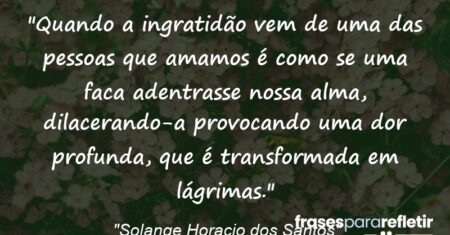 “Quando a ingratidão vem de uma das pessoas que amamos é como se uma faca adentrasse nossa alma, dilacerando-a provocando uma dor profunda, que é transformada em lágrimas.”