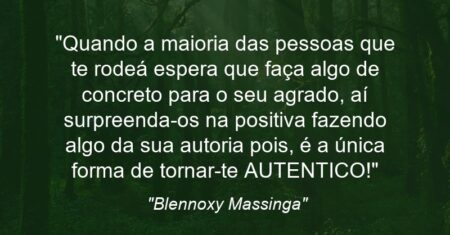“Quando a maioria das pessoas que te rodeá espera que faça algo de concreto para o seu agrado, aí surpreenda-os na positiva fazendo algo da sua autoria pois, é a única forma de tornar-te AUTENTICO!”
