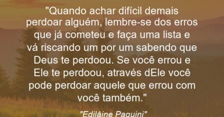 “Quando achar difícil demais perdoar alguém, lembre-se dos erros que já cometeu e faça uma lista e vá riscando um por um sabendo que Deus te perdoou. Se você errou e Ele te perdoou, através dEle você pode perdoar aquele que errou com você também.”
