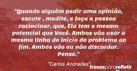 “Quando alguém pedir uma opinião, escute , medite, e faça a pessoa raciocinar, que, Ela tem o mesmo potencial que Você. Ambos vão usar a mesma linha do início do problema ao fim. Ambos vão ou não discordar. Pense.”