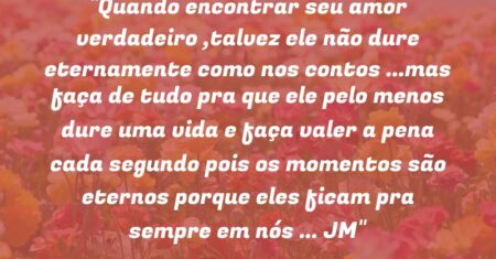 “Quando encontrar seu amor verdadeiro ,talvez ele não dure eternamente como nos contos …mas faça de tudo pra que ele pelo menos dure uma vida e faça valer a pena cada segundo pois os momentos são eternos porque eles ficam pra sempre em nós … (JM)”