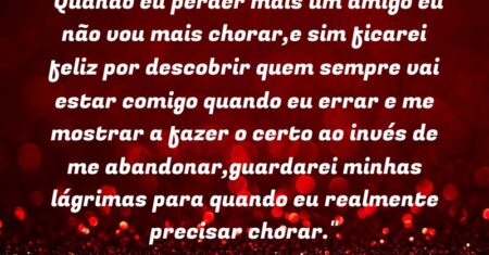 “Quando eu perder mais um amigo eu não vou mais chorar,e sim ficarei feliz por descobrir quem sempre vai estar comigo quando eu errar e me mostrar a fazer o certo ao invés de me abandonar,guardarei minhas lágrimas para quando eu realmente precisar chorar.”