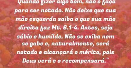 “Quando fizer algo bom, não o faça para ser notado. Não deixe que sua mão esquerda saiba o que sua mão direita faz (Mt. 6.1-4). Antes, seja sábio e humilde. Não se exiba nem se gabe e, naturalmente, será notado e alcançará o mérito, pois Deus verá e o recompensará.”