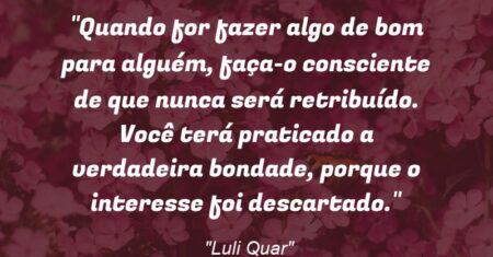 “Quando for fazer algo de bom para alguém, faça-o consciente de que nunca será retribuído. Você terá praticado a verdadeira bondade, porque o interesse foi descartado.”
