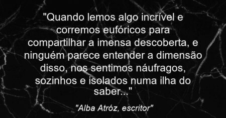 “Quando lemos algo incrível e corremos eufóricos para compartilhar a imensa descoberta, e ninguém parece entender a dimensão disso, nos sentimos náufragos, sozinhos e isolados numa ilha do saber…”