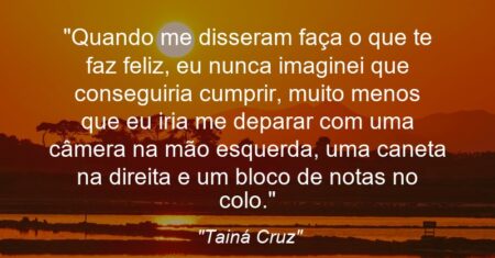 “Quando me disseram: ‘faça o que te faz feliz’, eu nunca imaginei que conseguiria cumprir, muito menos que eu iria me deparar com uma câmera na mão esquerda, uma caneta na direita e um bloco de notas no colo.”
