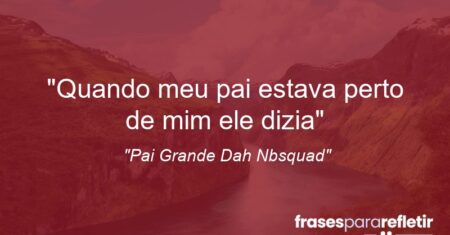 “Quando meu pai estava perto de mim ele dizia:”