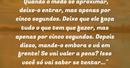 “Quando o medo se aproximar, deixe-o entrar, mas apenas por cinco segundos. Deixe que ele faça tudo o que tem que fazer, mas apenas por cinco segundos. Depois disso, mande-o embora e vá em frente! Se vai valer a pena? Isso você só vai saber se tentar…”