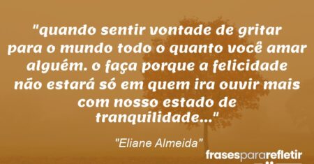 “quando sentir vontade de gritar para o mundo todo o quanto você amar alguém. o faça porque a felicidade não estará só em quem ira ouvir mais com nosso estado de tranquilidade…”