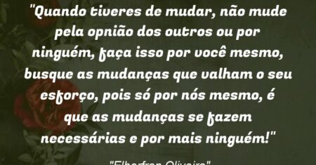 “Quando tiveres de mudar, não mude pela opnião dos outros ou por ninguém, faça isso por você mesmo, busque as mudanças que valham o seu esforço, pois só por nós mesmo, é que as mudanças se fazem necessárias e por mais ninguém!”