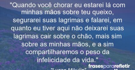 “Quando você chorar eu estarei lá com minhas mãos sobre teu queixo, segurarei suas lagrimas e falarei, em quanto eu tiver aqui não deixarei suas lagrimas cair sobre o chão, mais sim sobre as minhas mãos, e a sim compartilharemos o peso da infelicidade da vida.”