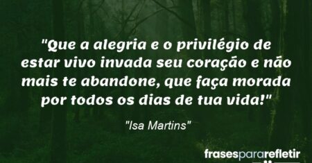 “Que a alegria e o privilégio de estar vivo invada seu coração e não mais te abandone, que faça morada por todos os dias de tua vida!”