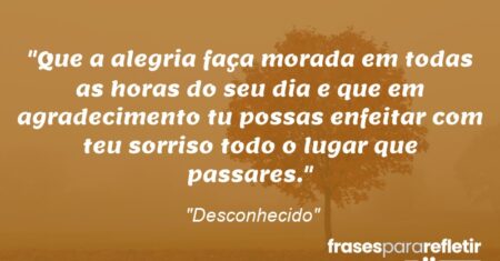 “Que a alegria faça morada em todas as horas do seu dia e que em agradecimento tu possas enfeitar com teu sorriso todo o lugar que passares.”