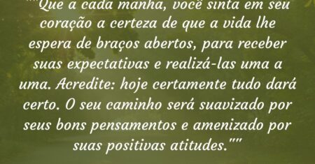 “”Que a cada manhã, você sinta em seu coração a certeza de que a vida lhe espera de braços abertos, para receber suas expectativas e realizá-las uma a uma. Acredite: hoje certamente tudo dará certo. O seu caminho será suavizado por seus bons pensamentos e amenizado por suas positivas atitudes.””
