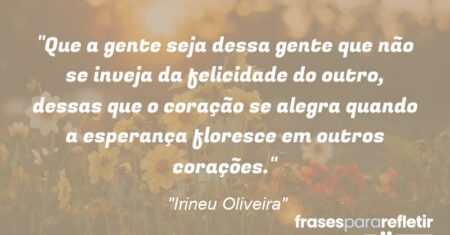 “Que a gente seja dessa gente que não se inveja da felicidade do outro, dessas que o coração se alegra quando a esperança floresce em outros corações.”