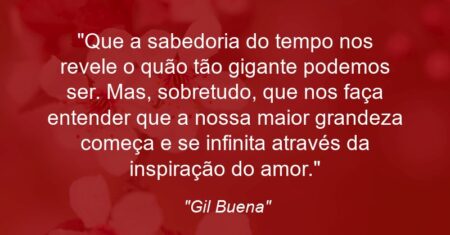 “Que a sabedoria do tempo nos revele o quão tão gigante podemos ser. Mas, sobretudo, que nos faça entender que a nossa maior grandeza começa e se infinita através da inspiração do amor.”
