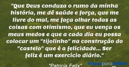 “Que Deus conduza o rumo da minha história, me dê saúde e força, que me livre do mal, me faça olhar todas as coisas com otimismo, que eu vença os meus medos e que a cada dia eu possa colocar um “tijolinho” na construção do “castelo” que é a felicidade… Ser feliz é um exercício diário.”