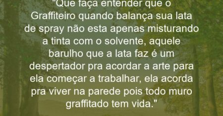 “Que faça entender que o Graffiteiro quando balança sua lata de spray não esta apenas misturando a tinta com o solvente, aquele barulho que a lata faz é um despertador pra acordar a arte para ela começar a trabalhar, ela acorda pra viver na parede pois todo muro graffitado tem vida.”
