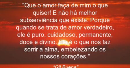 “Que o amor faça de mim o que quiser! E não há melhor subserviência que existe. Porque quando se trata de amor verdadeiro, ele é puro, cuidadoso, permanente, doce e divino. Ele é o que nos faz sorrir a alma, embelezando os nossos corações.”