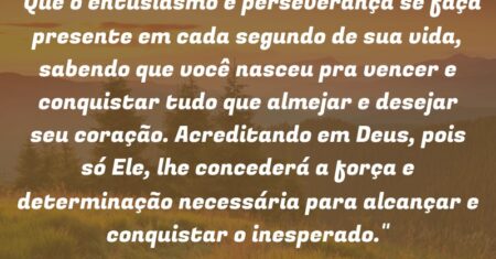 “Que o entusiasmo e perseverança se faça presente em cada segundo de sua vida, sabendo que você nasceu pra vencer e conquistar tudo que almejar e desejar seu coração. Acreditando em Deus, pois só Ele, lhe concederá a força e determinação necessária para alcançar e conquistar o inesperado.”
