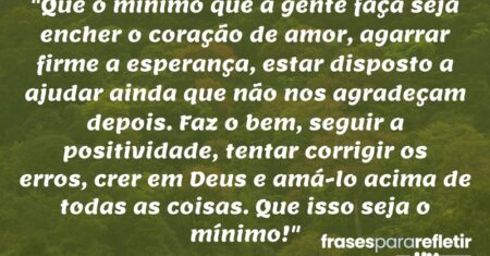 “Que o mínimo que a gente faça seja encher o coração de amor, agarrar firme a esperança, estar disposto a ajudar ainda que não nos agradeçam depois. Faz o bem, seguir a positividade, tentar corrigir os erros, crer em Deus e amá-lo acima de todas as coisas. Que isso seja o mínimo!”