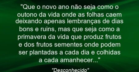 “Que o novo ano não seja como o outono da vida onde as folhas caem deixando apenas lembranças de dias bons e ruins, mas que seja como a primavera da vida que produz frutos e dos frutos sementes onde podem ser plantadas a cada dia e colhidas a cada amanhecer…”