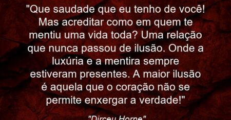 “Que saudade que eu tenho de você! Mas acreditar como em quem te mentiu uma vida toda? Uma relação que nunca passou de ilusão. Onde a luxúria e a mentira sempre estiveram presentes. A maior ilusão é aquela que o coração não se permite enxergar a verdade!”