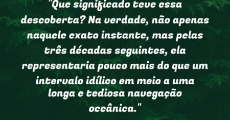 “Que significado teve essa descoberta? Na verdade, não apenas naquele exato instante, mas pelas três décadas seguintes, ela representaria pouco mais do que um intervalo idílico em meio a uma longa e tediosa navegação oceânica.”