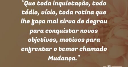 “Que toda inquietação, todo tédio, vício, toda rotina que lhe faça mal sirva de degrau para conquistar novos objetivos, motivos para enfrentar o temor chamado: Mudança.”