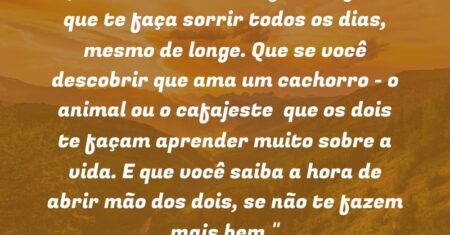 “Que você encontre algo ou alguém que te faça sorrir todos os dias, mesmo de longe. Que se você descobrir que ama um cachorro – o animal ou o cafajeste – que os dois te façam aprender muito sobre a vida. E que você saiba a hora de abrir mão dos dois, se não te fazem mais bem.”