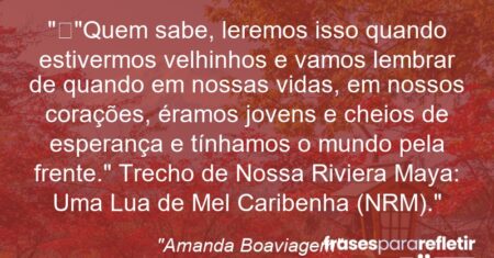 “”Quem sabe, leremos isso quando estivermos velhinhos e vamos lembrar de quando em nossas vidas, em nossos corações, éramos jovens e cheios de esperança e tínhamos o mundo pela frente.” Trecho de Nossa Riviera Maya: Uma Lua de Mel Caribenha (NRM).”