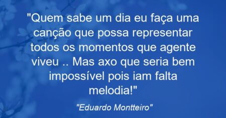 “Quem sabe um dia eu faça uma canção’ que possa representar todos os momentos que agente viveu’ .. Mas axo que seria bem impossível’ pois iam falta melodia!”