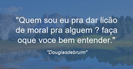 “Quem sou eu pra dar licão de moral pra alguem ? faça oque voce bem entender.”