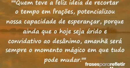 “”Quem teve a feliz ideia de recortar o tempo em frações, potencializou nossa capacidade de esperançar, porque ainda que o hoje seja árido e convidativo ao desânimo, amanhã será sempre o momento mágico em que tudo pode mudar.””