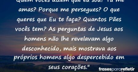 “Quem vocês dizem que eu sou? Tu me amas? Porque me persegues? O que queres que Eu te faça? Quantos Pães vocês tem? As perguntas de Jesus aos homens não lhe revelavam algo desconhecido, mais mostrava aos próprios homens algo despercebido em seus corações.”