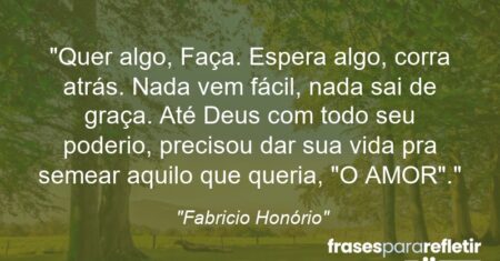 “Quer algo, Faça. Espera algo, corra atrás. Nada vem fácil, nada sai de graça. Até Deus com todo seu poderio, precisou dar sua vida pra semear aquilo que queria, “O AMOR”.”