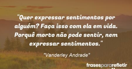 “Quer expressar sentimentos por alguém? Faça isso com ela em vida. Porquê morto não pode sentir, nem expressar sentimentos.”