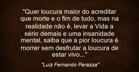 “Quer loucura maior do acreditar que morte e o fim de tudo, mas na realidade não é, levar a Vida a sério demais e uma insanidade mental, saiba que a pior loucura é morrer sem desfrutar a loucura de estar vivo…”