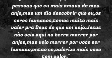 “Queria ser um anjo,chamava as pessoas que eu mais amava de meu anjo,mas um dia descobrir que eu,os seres humanos,temos muito mais valor pra Deus do que um anjo.Jesus nào veio aqui na terra morrer por anjos,mas veio morrer por voce ser humano,entao se,valorize mais voce tem valor.”