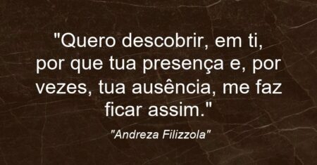 “Quero descobrir, em ti, por que tua presença e, por vezes, tua ausência, me faz ficar assim.”