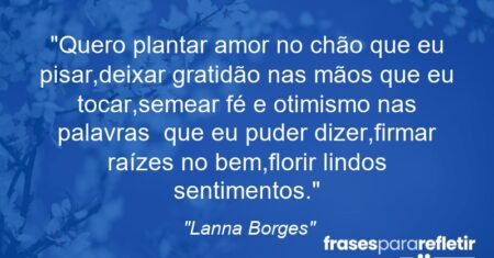 “Quero plantar amor no chão que eu pisar,deixar gratidão nas mãos que eu tocar,semear fé e otimismo nas palavras que eu puder dizer,firmar raízes no bem,florir lindos sentimentos.”