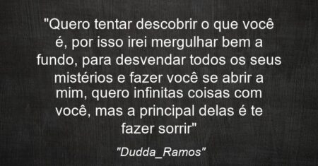 “Quero tentar descobrir o que você é, por isso irei mergulhar bem a fundo, para desvendar todos os seus mistérios e fazer você se abrir a mim, quero infinitas coisas com você, mas a principal delas é te fazer sorrir”